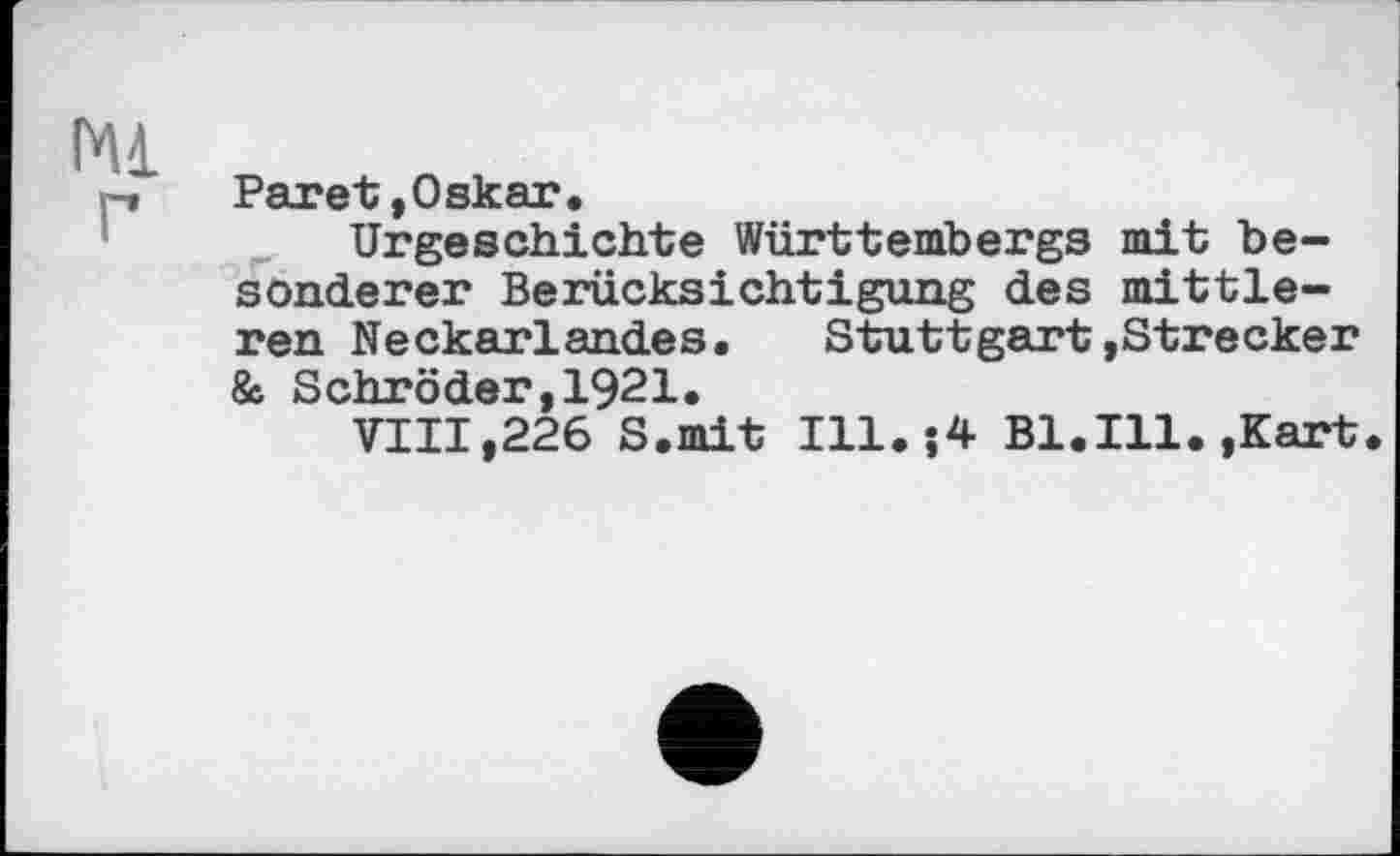 ﻿mi г
Paret,Oskar.
Urgeschichte Württembergs mit besonderer Berücksichtigung des mittleren Neckarlandes. Stuttgart»Strecker & Schröder,1921.
VIII,226 S.mit Ill.-,4 Bl.Ill. »Kart.